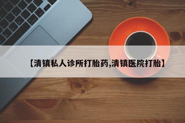 打胎药在哪里买得到【清镇私人诊所打胎药,清镇医院打胎】