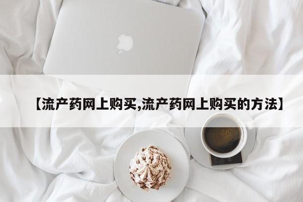 打胎药在哪里买得到【流产药网上购买,流产药网上购买的方法】