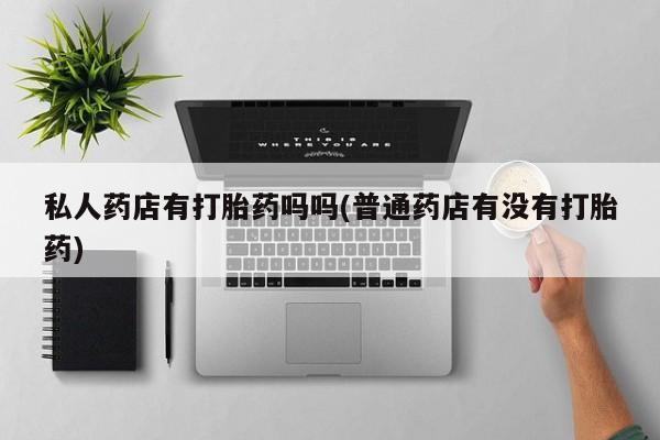 打胎药在哪里买得到私人药店有打胎药吗吗(普通药店有没有打胎药)