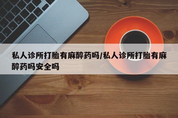 打胎药在哪里买得到私人诊所打胎有麻醉药吗/私人诊所打胎有麻醉药吗安全吗