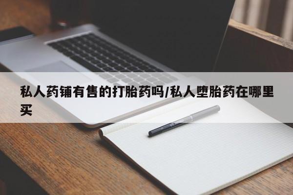 打胎药在哪里买得到私人药铺有售的打胎药吗/私人堕胎药在哪里买